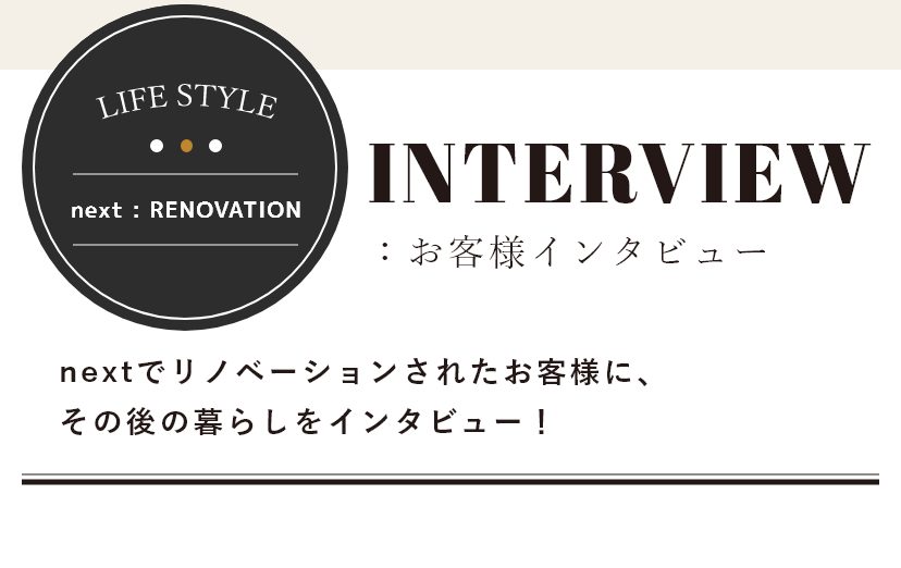 LIFE STYLE nextでリノベーションされたお客様に、その後の暮らしをインタビュー！ next:RENOVATION お客様インタビュー